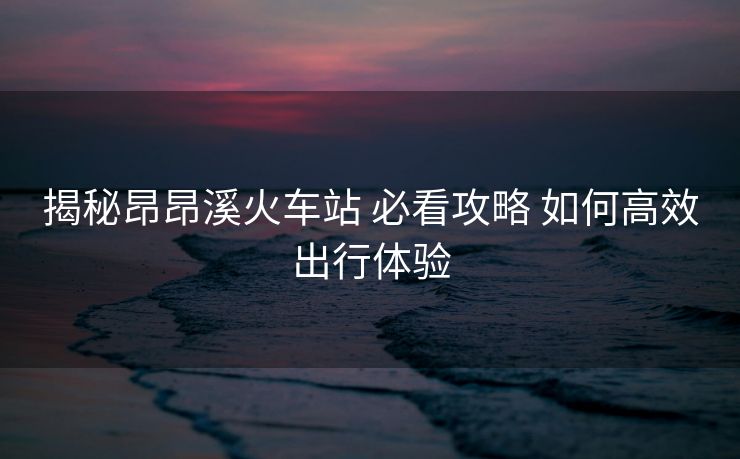 揭秘昂昂溪火车站 必看攻略 如何高效出行体验