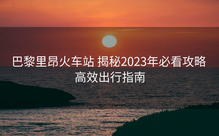 巴黎里昂火车站 揭秘2023年必看攻略 高效出行指南