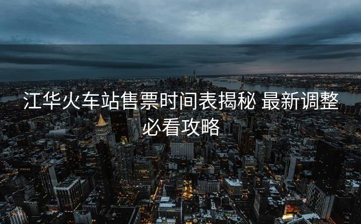 江华火车站售票时间表揭秘 最新调整必看攻略