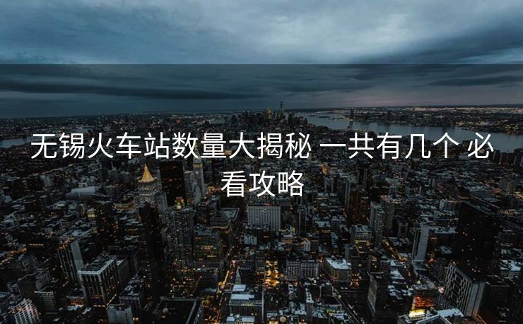 无锡火车站数量大揭秘 一共有几个 必看攻略
