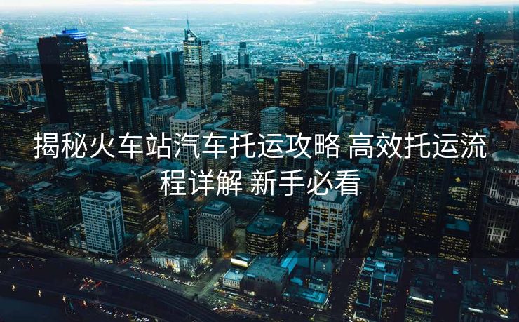 揭秘火车站汽车托运攻略 高效托运流程详解 新手必看