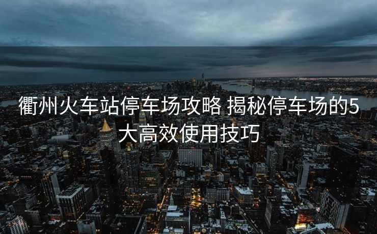 衢州火车站停车场攻略 揭秘停车场的5大高效使用技巧