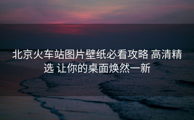 北京火车站图片壁纸必看攻略 高清精选 让你的桌面焕然一新