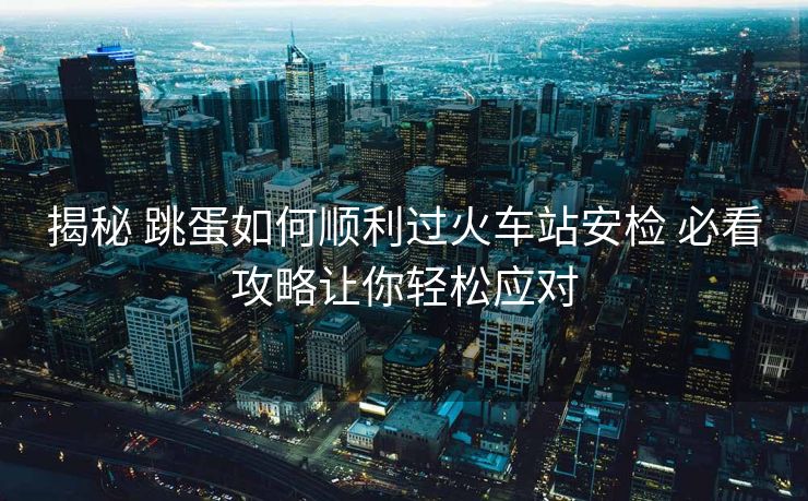 揭秘 跳蛋如何顺利过火车站安检 必看攻略让你轻松应对