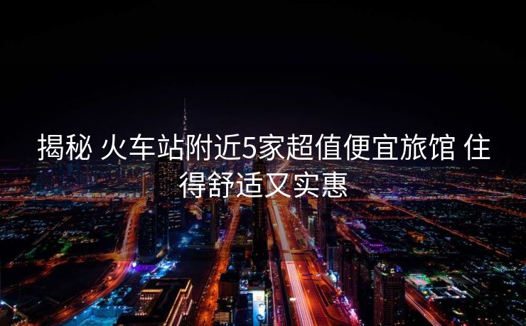 揭秘 火车站附近5家超值便宜旅馆 住得舒适又实惠