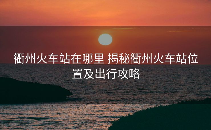 衢州火车站在哪里 揭秘衢州火车站位置及出行攻略