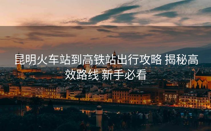 昆明火车站到高铁站出行攻略 揭秘高效路线 新手必看