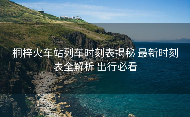 桐梓火车站列车时刻表揭秘 最新时刻表全解析 出行必看