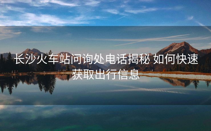 长沙火车站问询处电话揭秘 如何快速获取出行信息