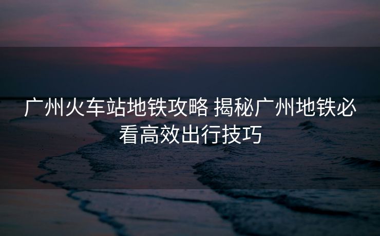 广州火车站地铁攻略 揭秘广州地铁必看高效出行技巧 广州火车站地铁攻略 揭秘广州地铁必看高效出行技巧