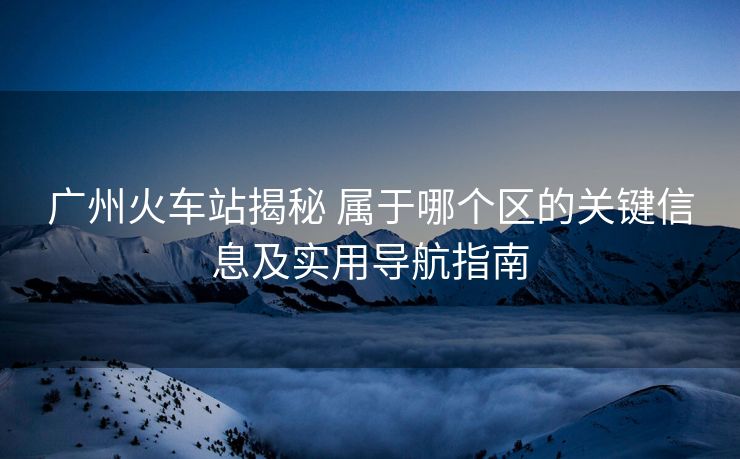 广州火车站揭秘 属于哪个区的关键信息及实用导航指南