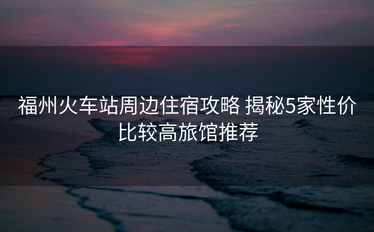 福州火车站周边住宿攻略 揭秘5家性价比较高旅馆推荐