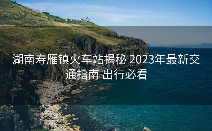 湖南寿雁镇火车站揭秘 2023年最新交通指南 出行必看
