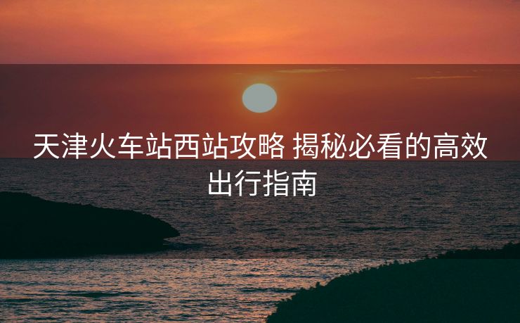 天津火车站西站攻略 揭秘必看的高效出行指南