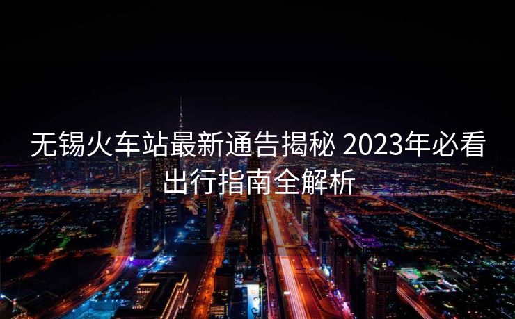 无锡火车站最新通告揭秘 2023年必看出行指南全解析