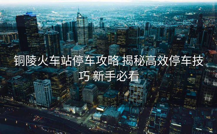 铜陵火车站停车攻略 揭秘高效停车技巧 新手必看