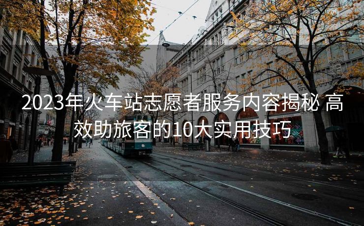 2023年火车站志愿者服务内容揭秘 高效助旅客的10大实用技巧