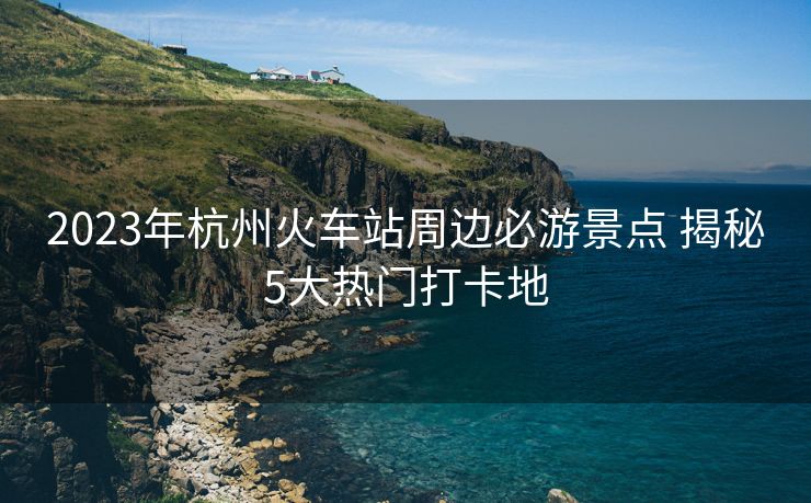 2023年杭州火车站周边必游景点 揭秘5大热门打卡地