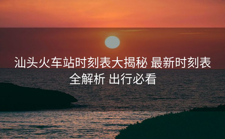 汕头火车站时刻表大揭秘 最新时刻表全解析 出行必看