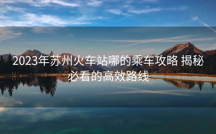 2023年苏州火车站哪的乘车攻略 揭秘必看的高效路线