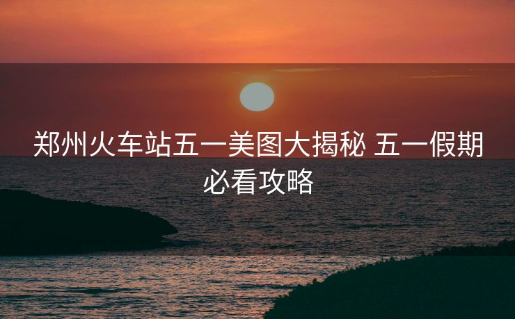 郑州火车站五一美图大揭秘 五一假期必看攻略