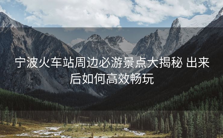 宁波火车站周边必游景点大揭秘 出来后如何高效畅玩