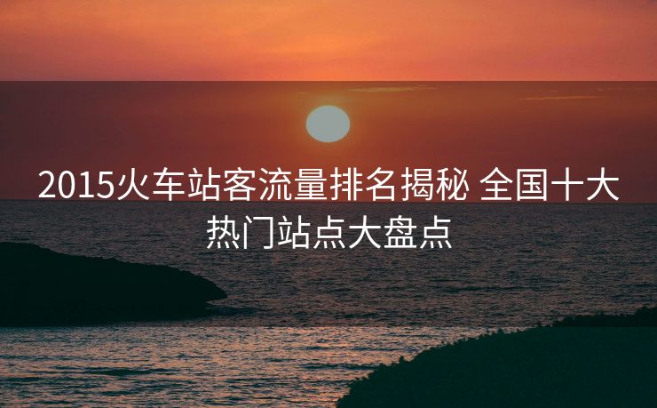 2015火车站客流量排名揭秘 全国十大热门站点大盘点