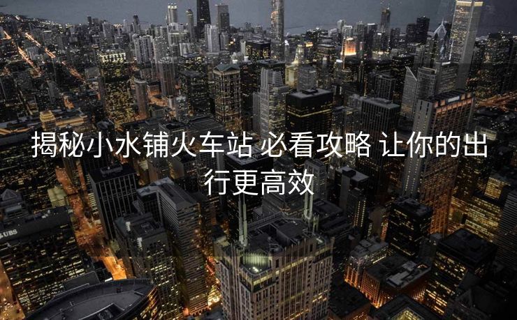 揭秘小水铺火车站 必看攻略 让你的出行更高效