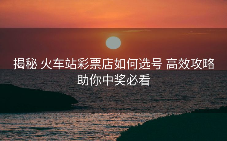 揭秘 火车站彩票店如何选号 高效攻略助你中奖必看