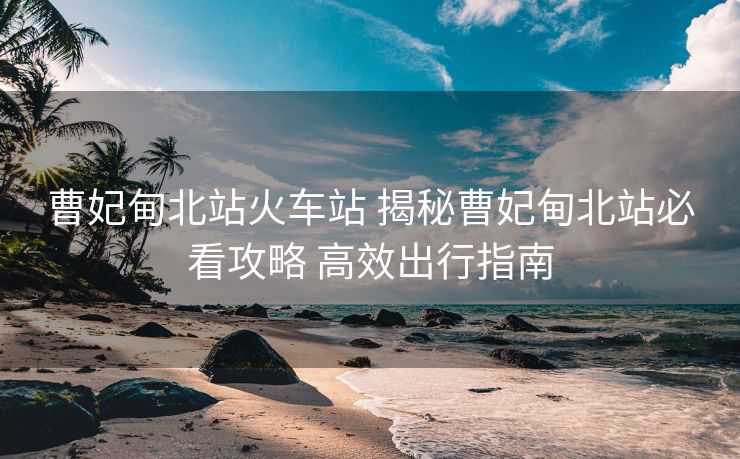 曹妃甸北站火车站 揭秘曹妃甸北站必看攻略 高效出行指南