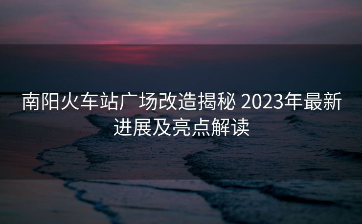 南阳火车站广场改造揭秘 2023年最新进展及亮点解读