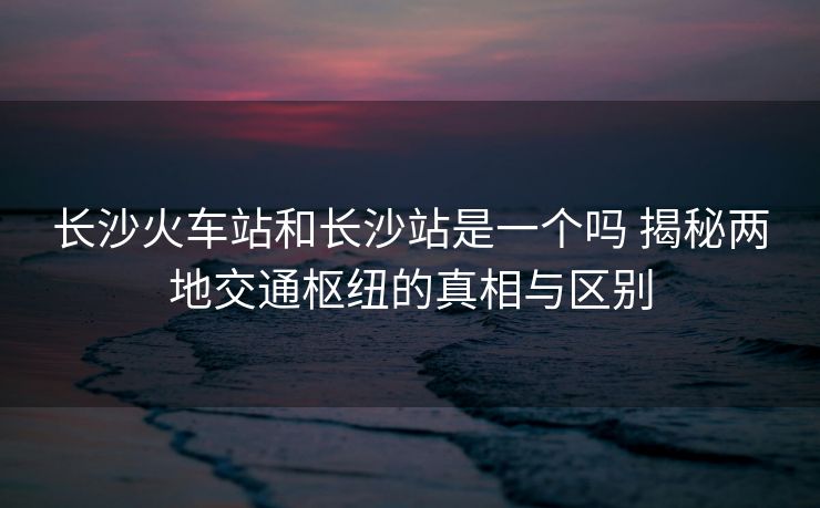 长沙火车站和长沙站是一个吗 揭秘两地交通枢纽的真相与区别 长沙火车站和长沙站是一个吗 揭秘两地交通枢纽的真相与区别