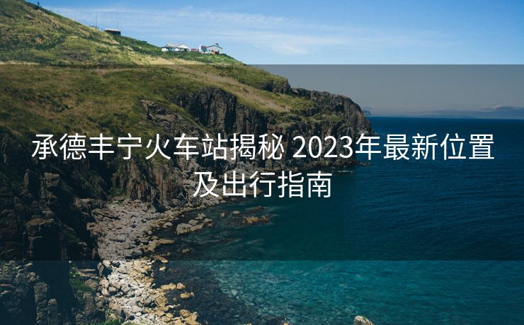 承德丰宁火车站揭秘 2023年最新位置及出行指南