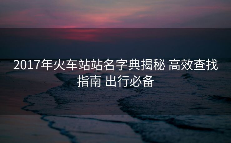 2017年火车站站名字典揭秘 高效查找指南 出行必备
