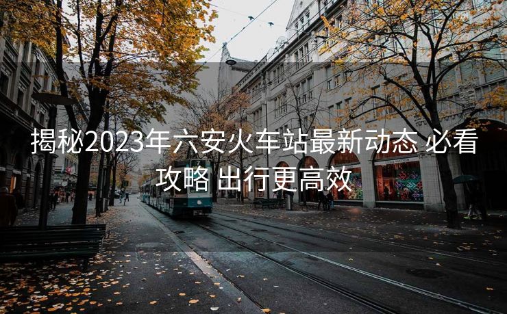 揭秘2023年六安火车站最新动态 必看攻略 出行更高效