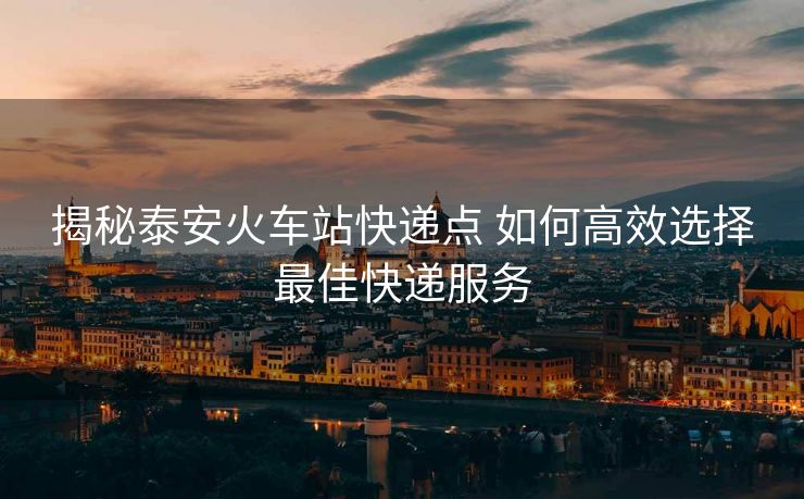揭秘泰安火车站快递点 如何高效选择最佳快递服务