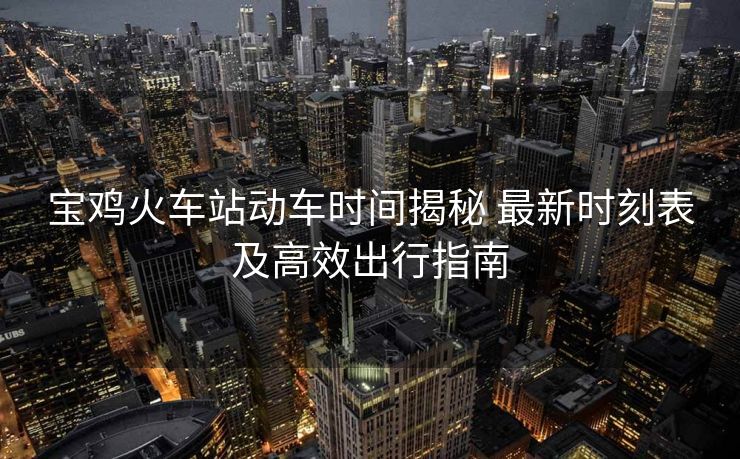 宝鸡火车站动车时间揭秘 最新时刻表及高效出行指南