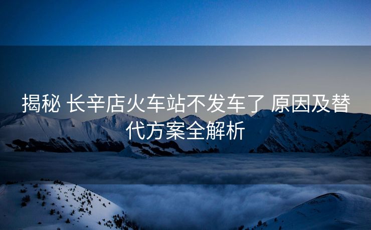 揭秘 长辛店火车站不发车了 原因及替代方案全解析
