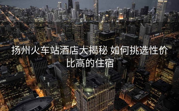扬州火车站酒店大揭秘 如何挑选性价比高的住宿