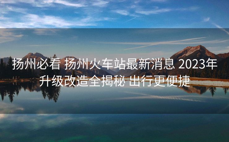 扬州必看 扬州火车站最新消息 2023年升级改造全揭秘 出行更便捷