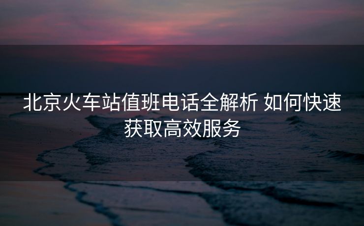 北京火车站值班电话全解析 如何快速获取高效服务