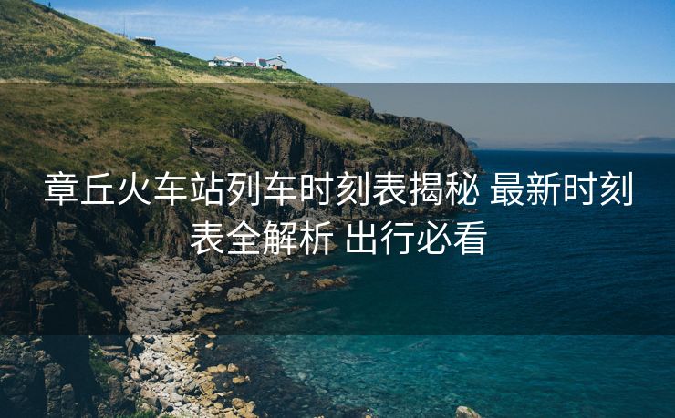 章丘火车站列车时刻表揭秘 最新时刻表全解析 出行必看