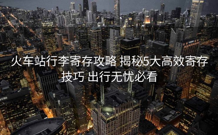 火车站行李寄存攻略 揭秘5大高效寄存技巧 出行无忧必看 火车站行李寄存攻略 揭秘5大高效寄存技巧 出行无忧必看