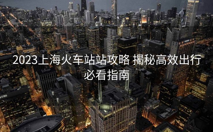 2023上海火车站站攻略 揭秘高效出行必看指南