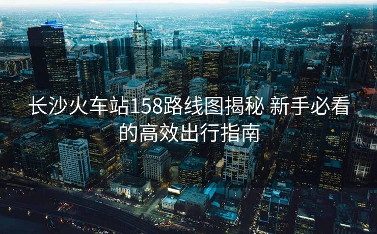 长沙火车站158路线图揭秘 新手必看的高效出行指南