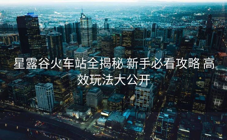星露谷火车站全揭秘 新手必看攻略 高效玩法大公开