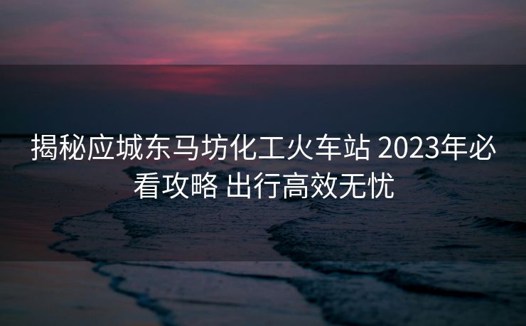 揭秘应城东马坊化工火车站 2023年必看攻略 出行高效无忧