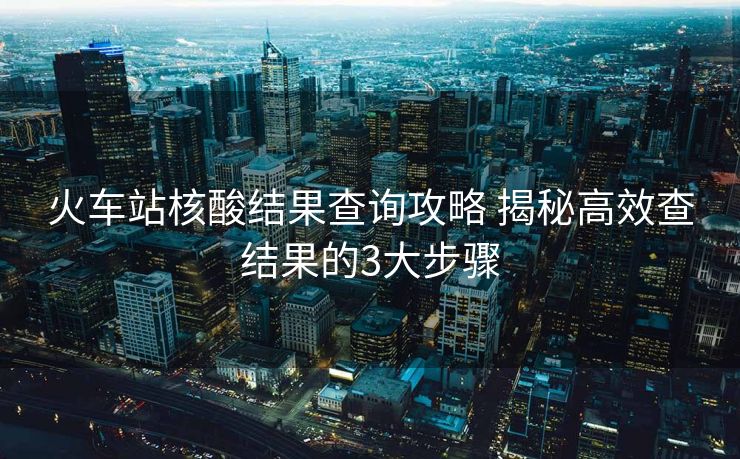 火车站核酸结果查询攻略 揭秘高效查结果的3大步骤