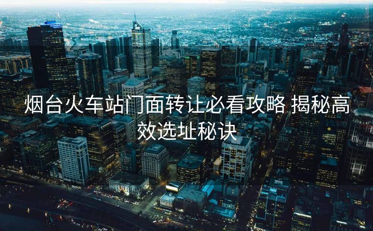烟台火车站门面转让必看攻略 揭秘高效选址秘诀