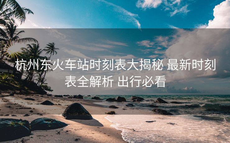 杭州东火车站时刻表大揭秘 最新时刻表全解析 出行必看